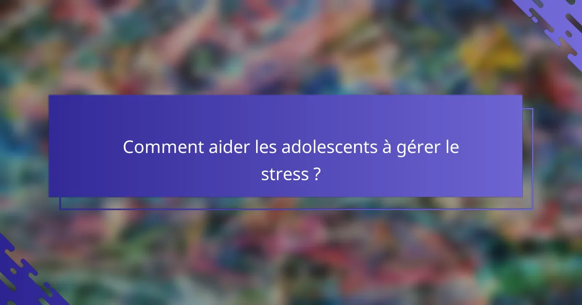 Comment aider les adolescents à gérer le stress ?